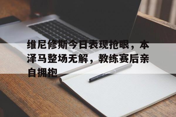 维尼修斯今日表现抢眼，本泽马整场无解，教练赛后亲自拥抱