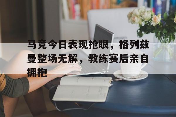马竞今日表现抢眼，格列兹曼整场无解，教练赛后亲自拥抱